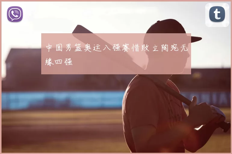 中国男篮奥运八强赛惜败立陶宛无缘四强