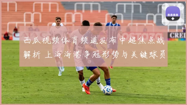 西瓜视频体育频道发布中超焦点战解析 上海海港争冠形势与关键球员表现成看点