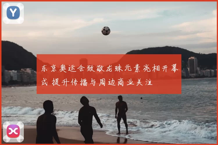 东京奥运会致敬龙珠元素亮相开幕式 提升传播与周边商业关注