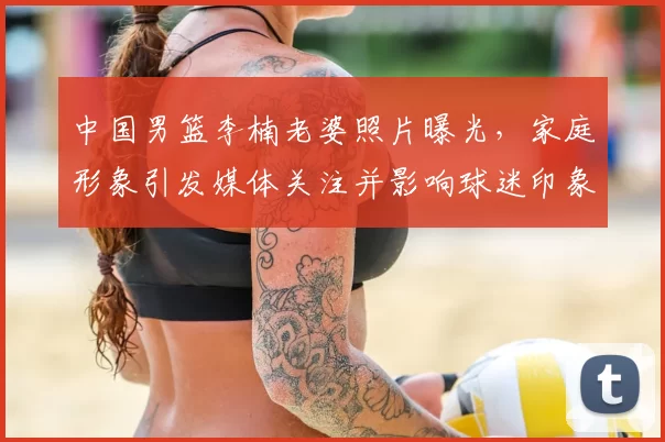 中国男篮李楠老婆照片曝光，家庭形象引发媒体关注并影响球迷印象