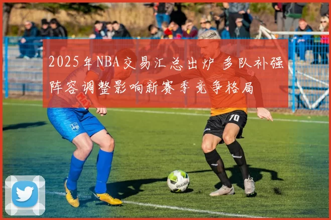 2025年NBA交易汇总出炉 多队补强阵容调整影响新赛季竞争格局