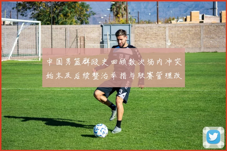 中国男篮群殴史回顾数次场内冲突始末及后续整治举措与联赛管理改进建议