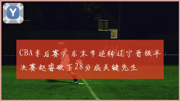 CBA季后赛广东末节逆转辽宁晋级半决赛赵睿砍下28分成关键先生