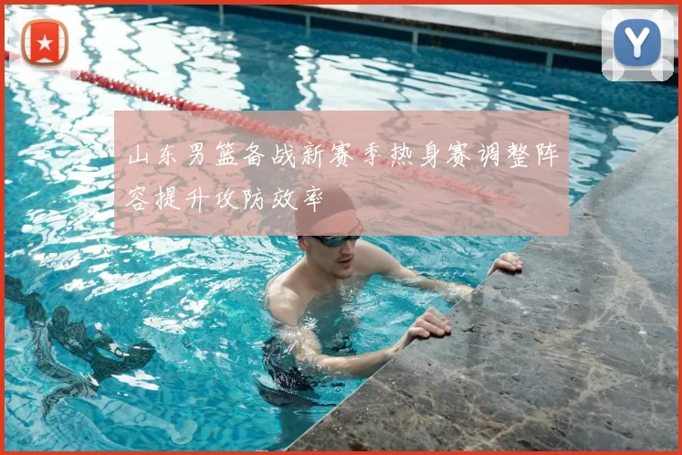 山东男篮备战新赛季热身赛调整阵容提升攻防效率
