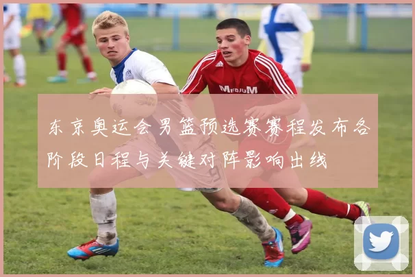 东京奥运会男篮预选赛赛程发布各阶段日程与关键对阵影响出线