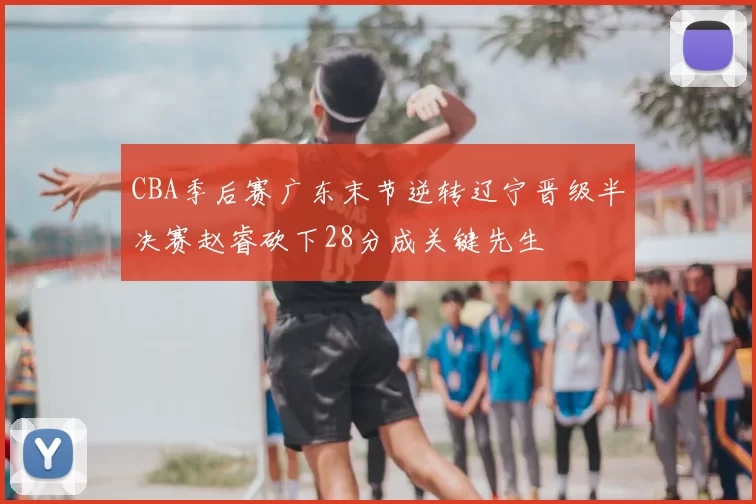 CBA季后赛广东末节逆转辽宁晋级半决赛赵睿砍下28分成关键先生