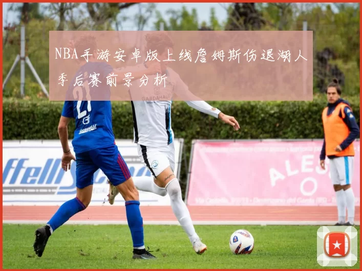NBA手游安卓版上线詹姆斯伤退湖人季后赛前景分析