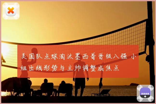 美国队点球淘汰墨西哥晋级八强 小组出线形势与主帅调整成焦点