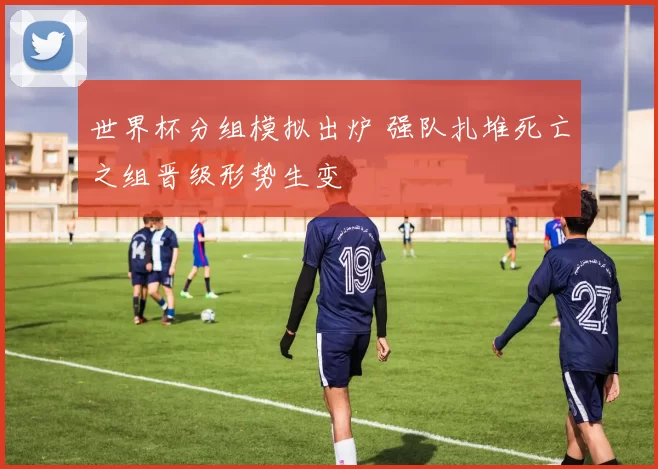 世界杯分组模拟出炉 强队扎堆死亡之组晋级形势生变
