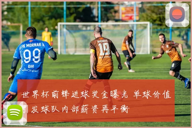 世界杯前锋进球奖金曝光 单球价值引发球队内部薪资再平衡