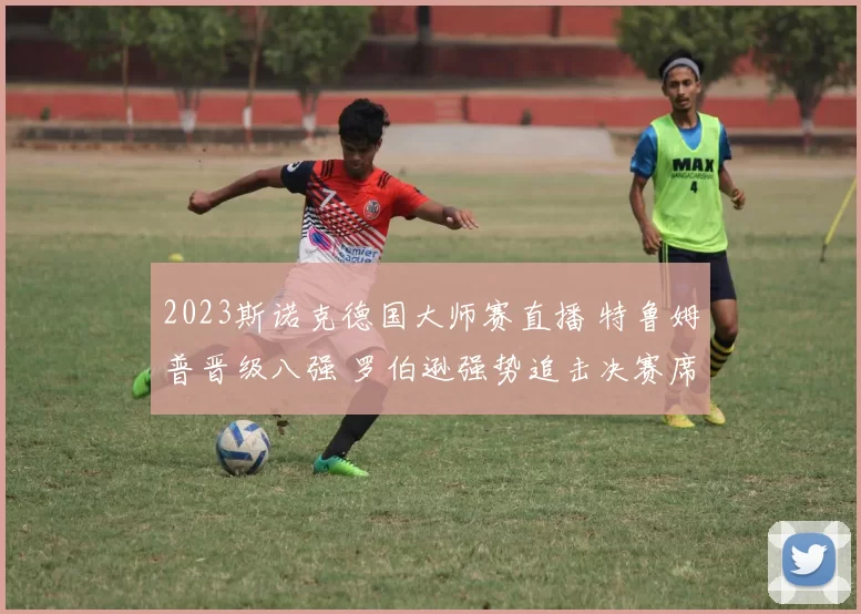 2023斯诺克德国大师赛直播 特鲁姆普晋级八强 罗伯逊强势追击决赛席位
