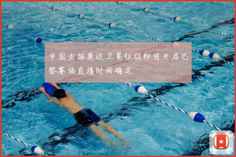 中国女排奥运卫冕征程即将开启巴黎赛场直播时间确定