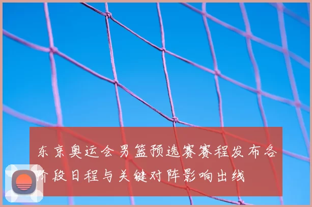 东京奥运会男篮预选赛赛程发布各阶段日程与关键对阵影响出线