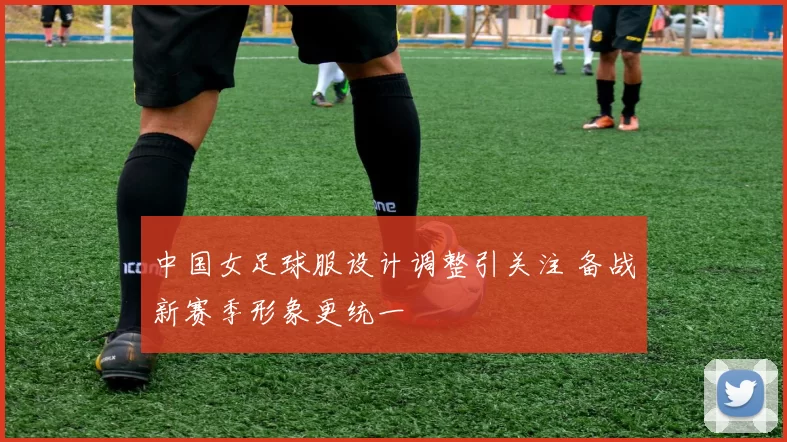中国女足球服设计调整引关注 备战新赛季形象更统一