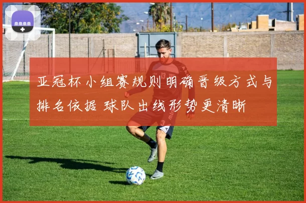 亚冠杯小组赛规则明确晋级方式与排名依据 球队出线形势更清晰