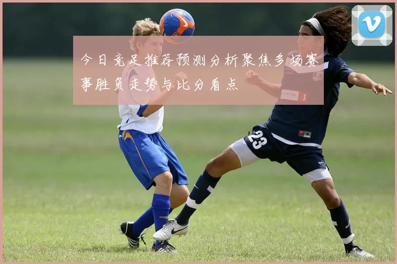 今日竞足推荐预测分析聚焦多场赛事胜负走势与比分看点