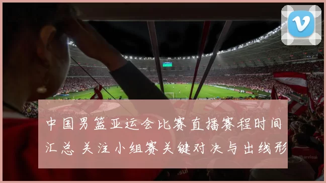 中国男篮亚运会比赛直播赛程时间汇总 关注小组赛关键对决与出线形势