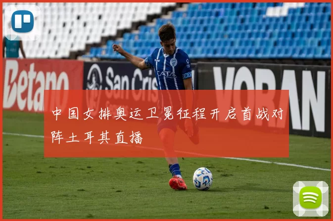 中国女排奥运卫冕征程开启首战对阵土耳其直播