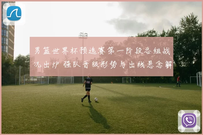 男篮世界杯预选赛第一阶段各组战况出炉 强队晋级形势与出线悬念解析