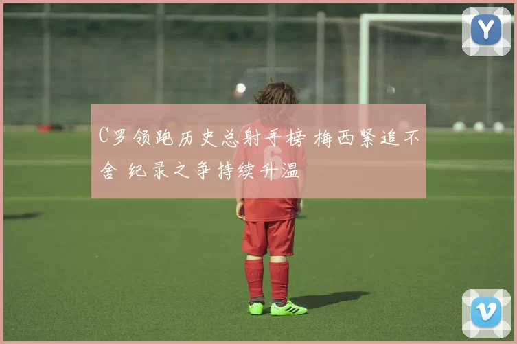 C罗领跑历史总射手榜 梅西紧追不舍 纪录之争持续升温