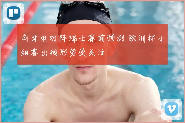 匈牙利对阵瑞士赛前预测 欧洲杯小组赛出线形势受关注