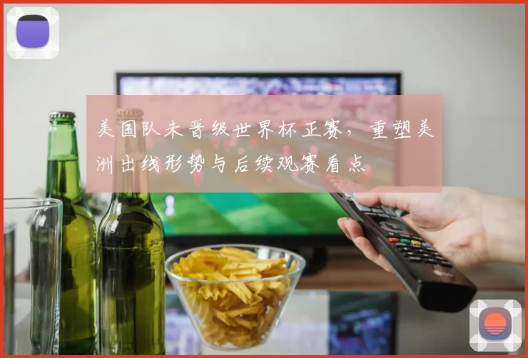 美国队未晋级世界杯正赛，重塑美洲出线形势与后续观赛看点