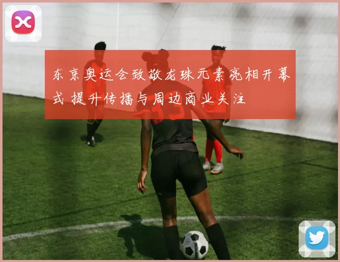 东京奥运会致敬龙珠元素亮相开幕式 提升传播与周边商业关注