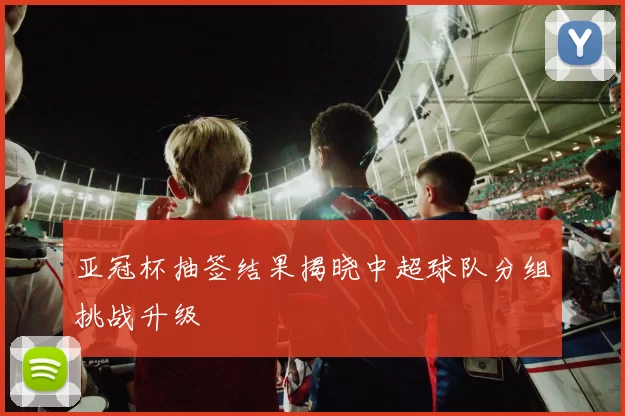 亚冠杯抽签结果揭晓中超球队分组挑战升级