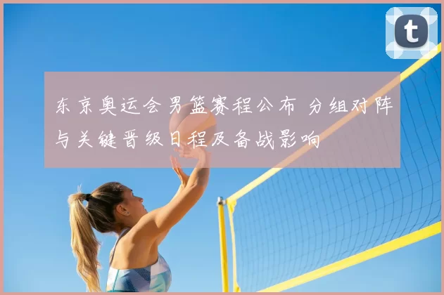 东京奥运会男篮赛程公布 分组对阵与关键晋级日程及备战影响