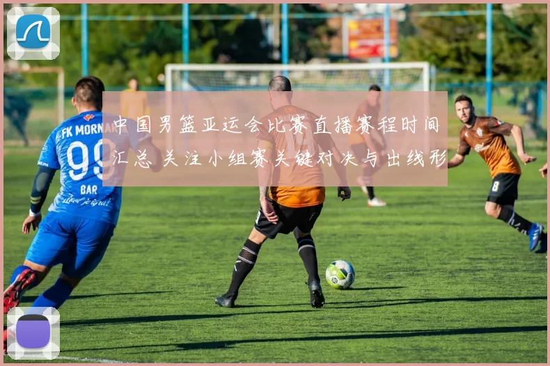 中国男篮亚运会比赛直播赛程时间汇总 关注小组赛关键对决与出线形势