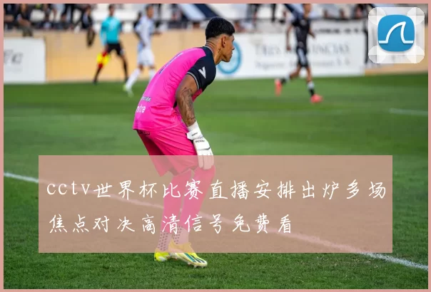 cctv世界杯比赛直播安排出炉多场焦点对决高清信号免费看