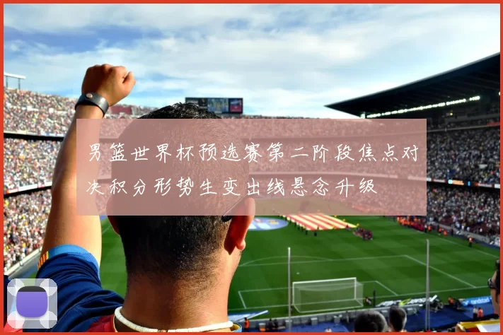 男篮世界杯预选赛第二阶段焦点对决积分形势生变出线悬念升级