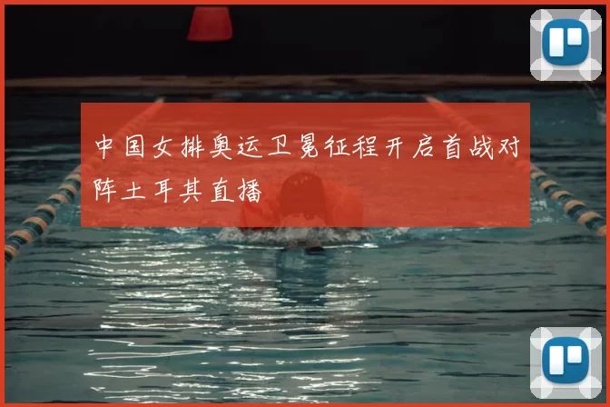 中国女排奥运卫冕征程开启首战对阵土耳其直播