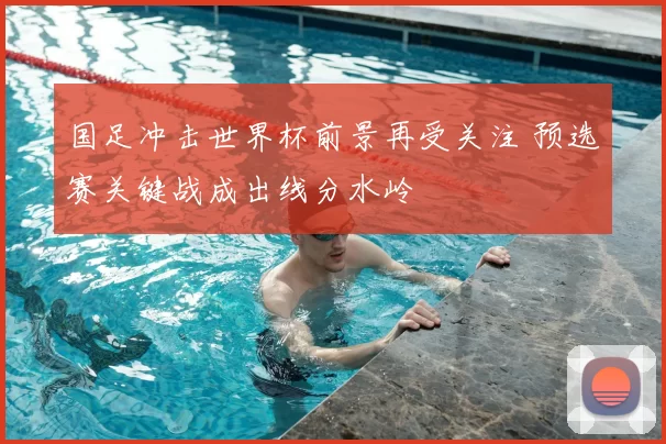 国足冲击世界杯前景再受关注 预选赛关键战成出线分水岭