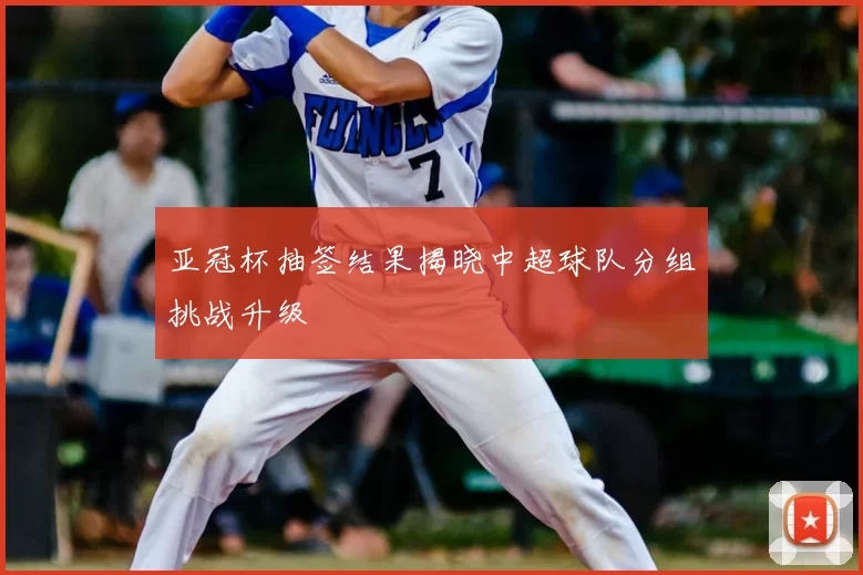亚冠杯抽签结果揭晓中超球队分组挑战升级