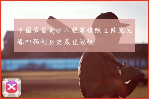 中国男篮奥运八强赛惜败立陶宛无缘四强创历史最佳战绩
