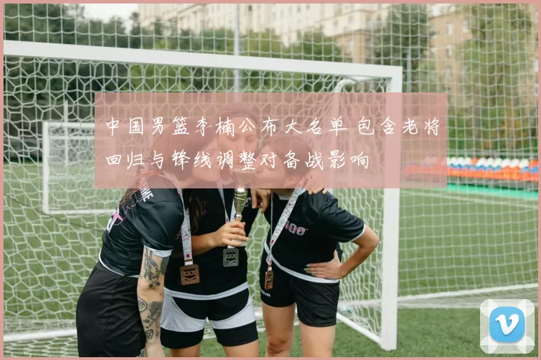 中国男篮李楠公布大名单 包含老将回归与锋线调整对备战影响