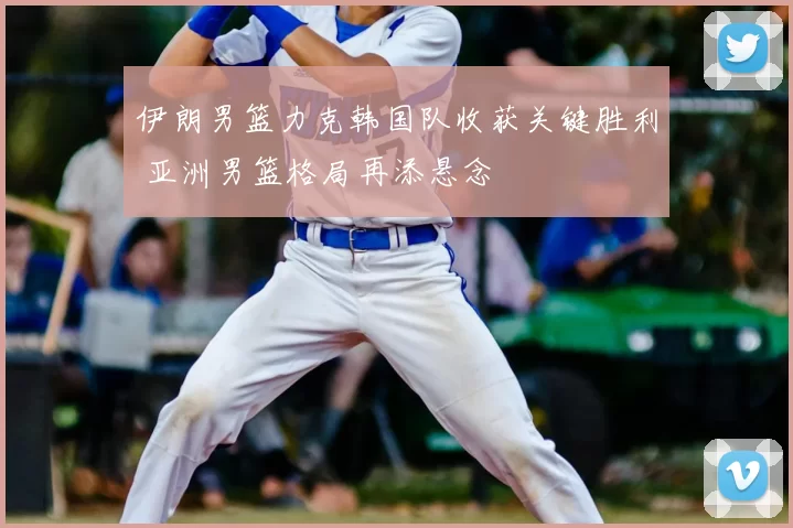 伊朗男篮力克韩国队收获关键胜利 亚洲男篮格局再添悬念