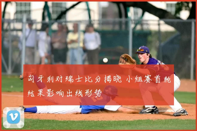 匈牙利对瑞士比分揭晓 小组赛首轮结果影响出线形势