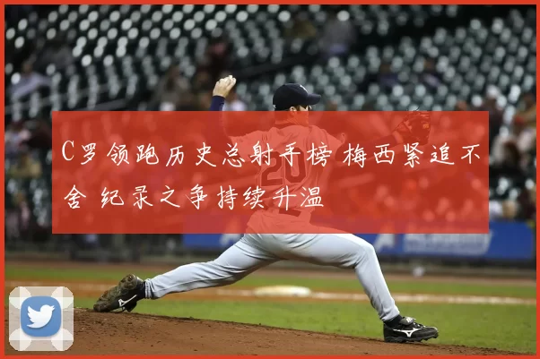 C罗领跑历史总射手榜 梅西紧追不舍 纪录之争持续升温