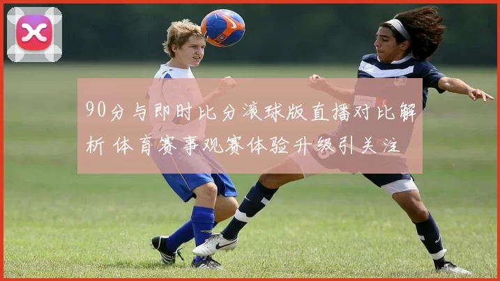 90分与即时比分滚球版直播对比解析 体育赛事观赛体验升级引关注