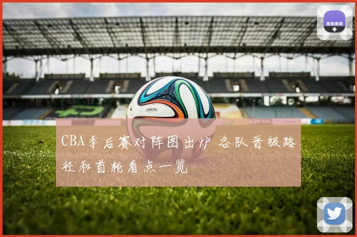 CBA季后赛对阵图出炉 各队晋级路径和首轮看点一览