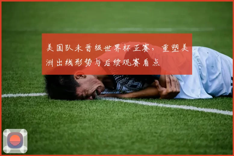 美国队未晋级世界杯正赛，重塑美洲出线形势与后续观赛看点