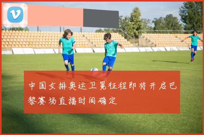 中国女排奥运卫冕征程即将开启巴黎赛场直播时间确定