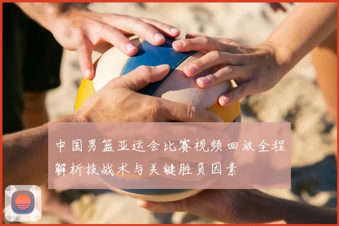 中国男篮亚运会比赛视频回放全程解析技战术与关键胜负因素