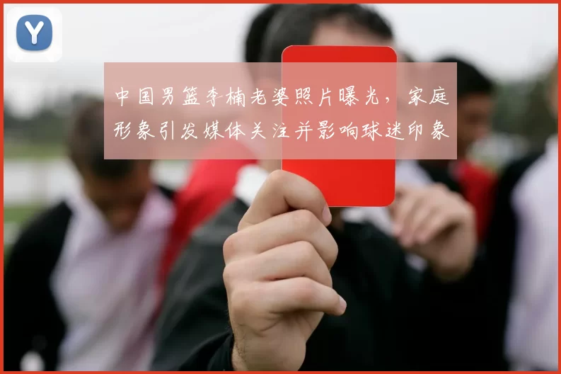 中国男篮李楠老婆照片曝光，家庭形象引发媒体关注并影响球迷印象