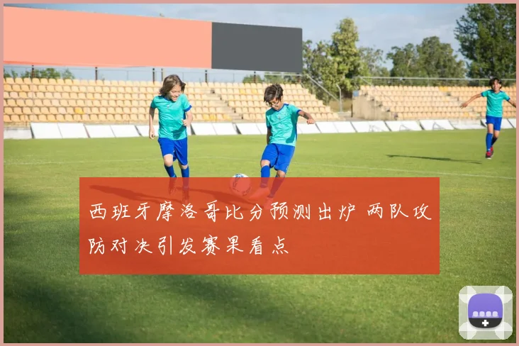 西班牙摩洛哥比分预测出炉 两队攻防对决引发赛果看点