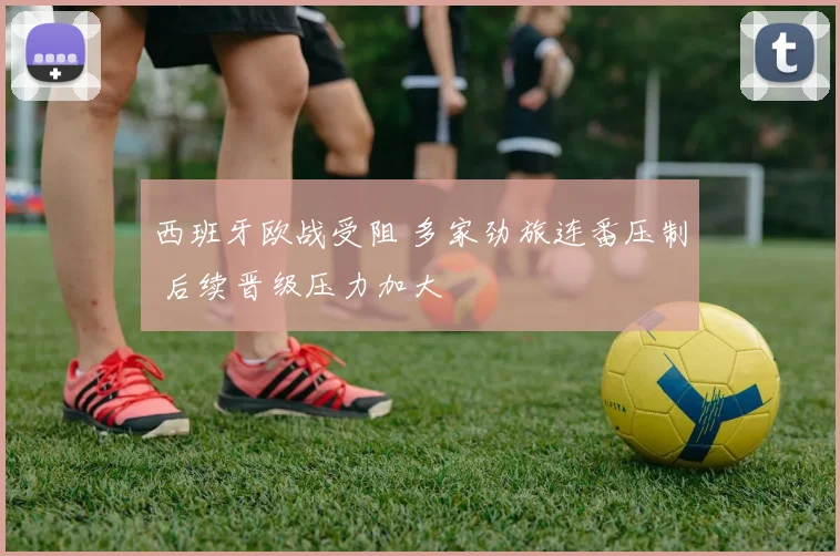 西班牙欧战受阻 多家劲旅连番压制 后续晋级压力加大