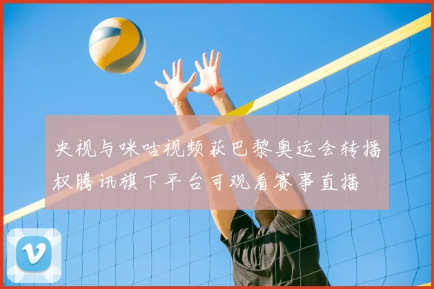 央视与咪咕视频获巴黎奥运会转播权腾讯旗下平台可观看赛事直播