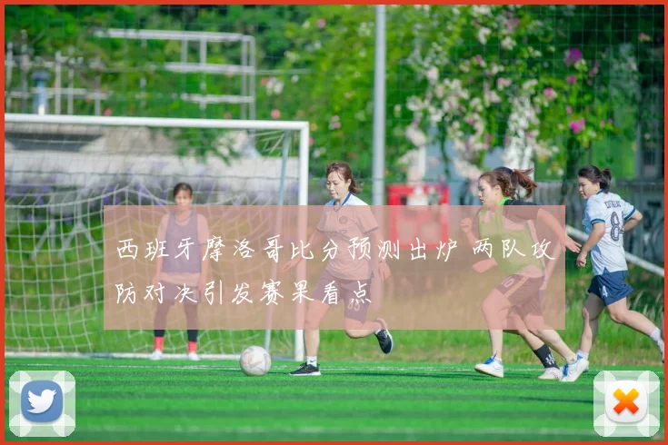 西班牙摩洛哥比分预测出炉 两队攻防对决引发赛果看点